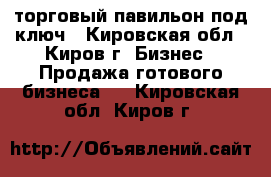 торговый павильон под ключ - Кировская обл., Киров г. Бизнес » Продажа готового бизнеса   . Кировская обл.,Киров г.